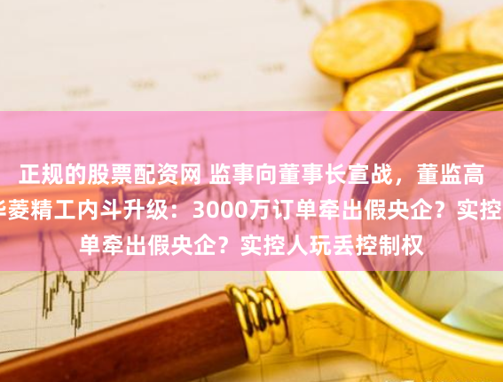 正规的股票配资网 监事向董事长宣战，董监高乱作一团 ！华菱精工内斗升级：3000万订单牵出假央企？实控人玩丢控制权
