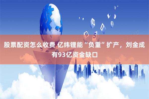股票配资怎么收费 亿纬锂能“负重”扩产，刘金成有93亿资金缺口