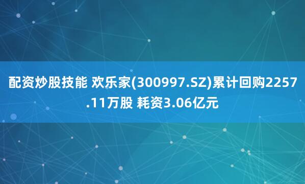 配资炒股技能 欢乐家(300997.SZ)累计回购2257.11万股 耗资3.06亿元