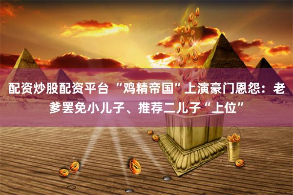 配资炒股配资平台 “鸡精帝国”上演豪门恩怨:老爹罢免小儿子、推荐二儿子“上位”