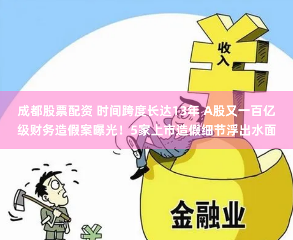 成都股票配资 时间跨度长达13年 A股又一百亿级财务造假案曝光！5家上市造假细节浮出水面