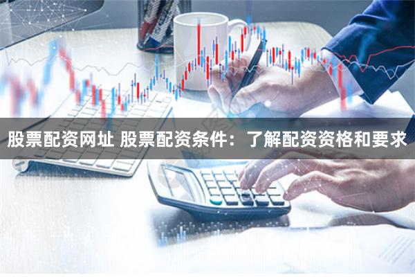股票配资网址 股票配资条件：了解配资资格和要求