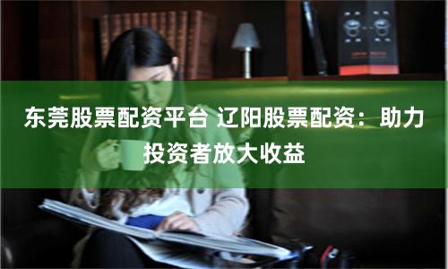 东莞股票配资平台 辽阳股票配资：助力投资者放大收益