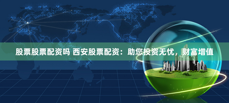 股票股票配资吗 西安股票配资：助您投资无忧，财富增值