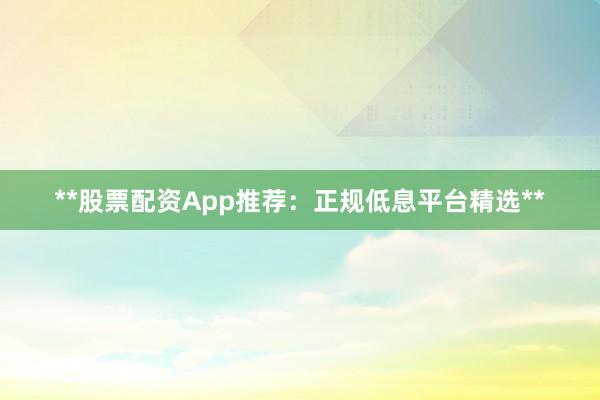 **股票配资App推荐：正规低息平台精选**